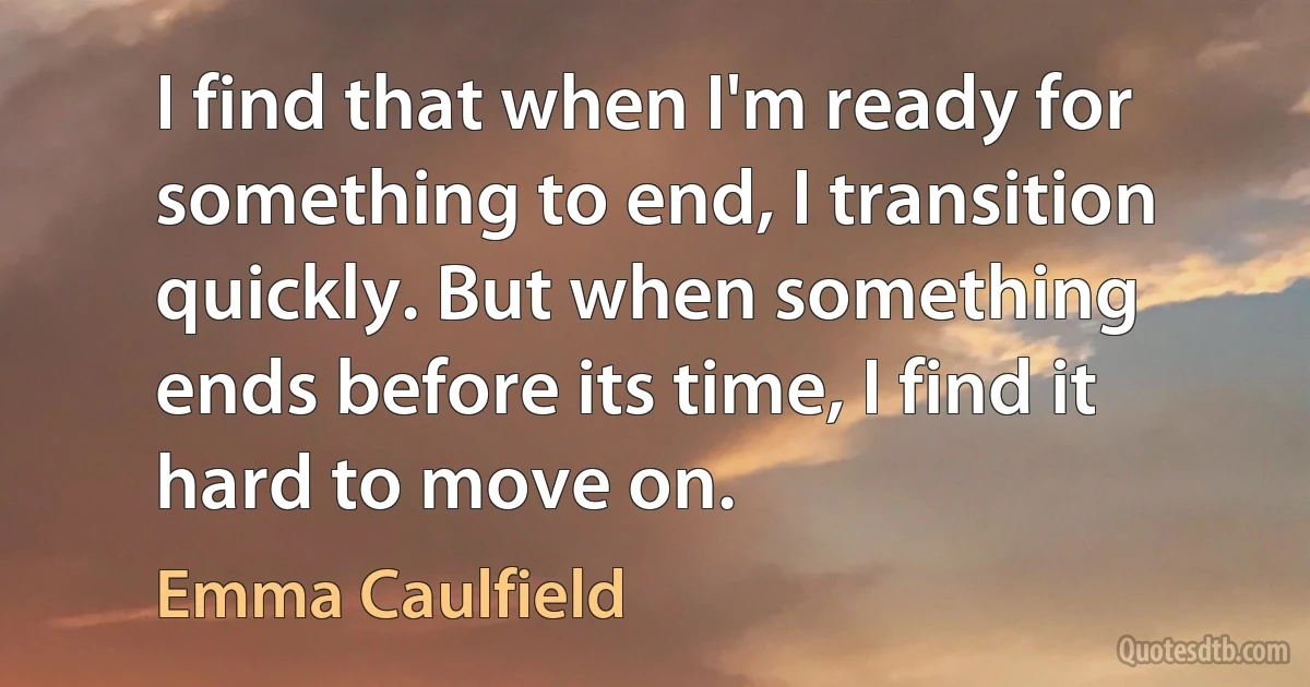 I find that when I'm ready for something to end, I transition quickly. But when something ends before its time, I find it hard to move on. (Emma Caulfield)