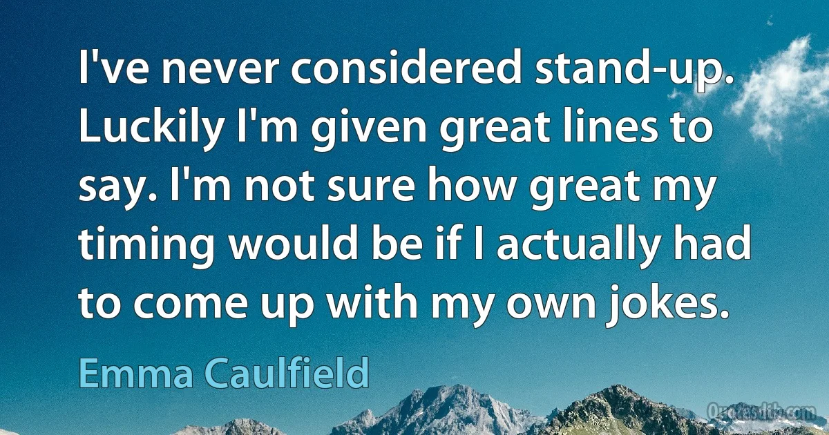 I've never considered stand-up. Luckily I'm given great lines to say. I'm not sure how great my timing would be if I actually had to come up with my own jokes. (Emma Caulfield)