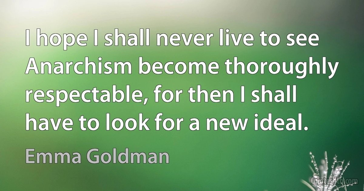 I hope I shall never live to see Anarchism become thoroughly respectable, for then I shall have to look for a new ideal. (Emma Goldman)