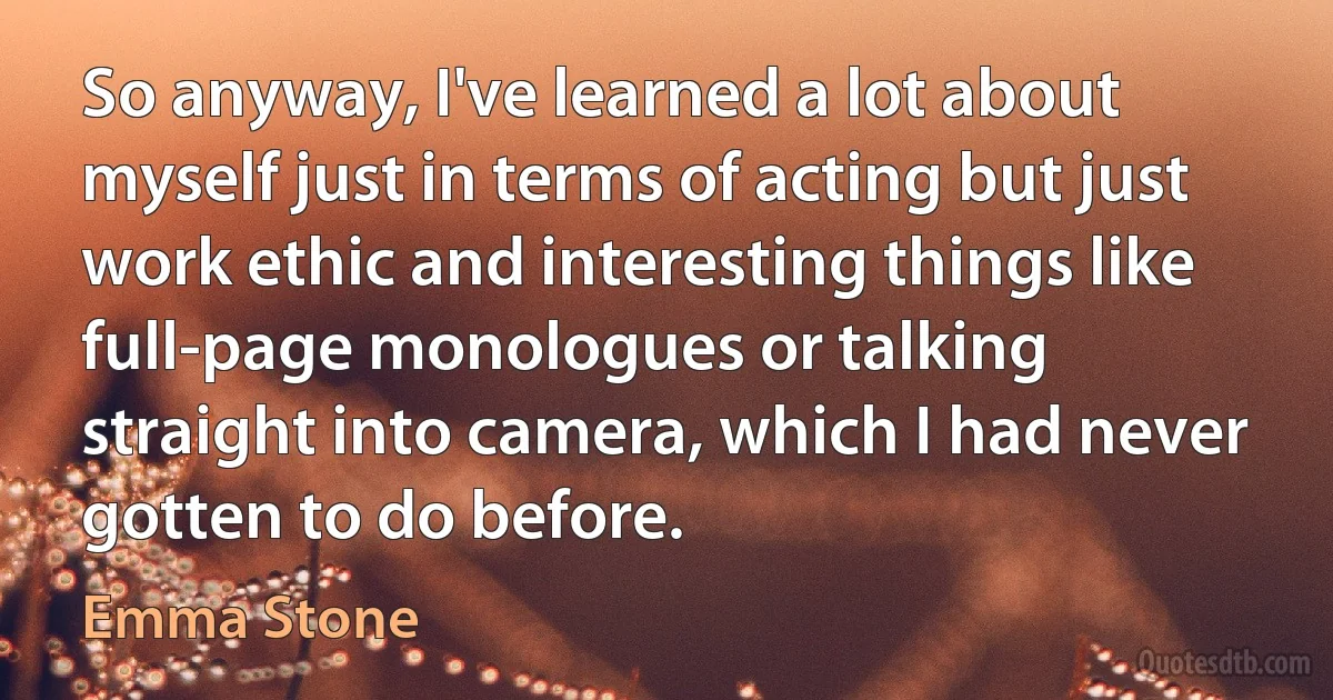 So anyway, I've learned a lot about myself just in terms of acting but just work ethic and interesting things like full-page monologues or talking straight into camera, which I had never gotten to do before. (Emma Stone)