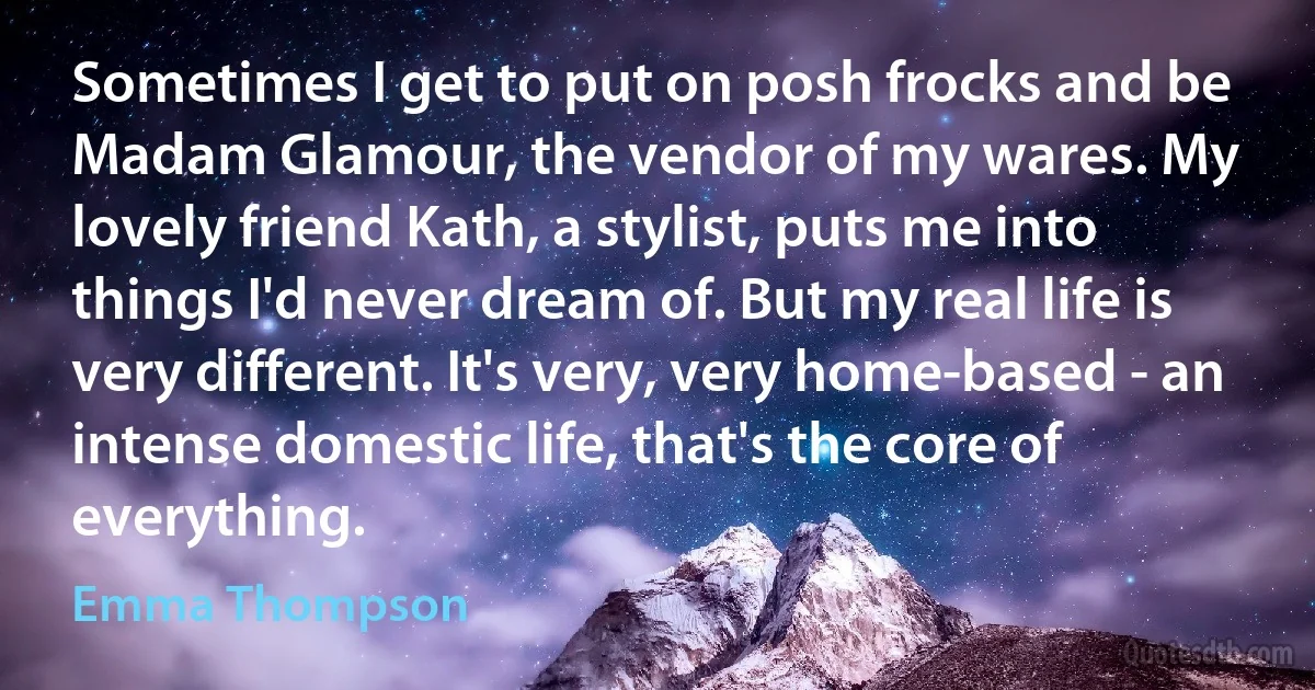 Sometimes I get to put on posh frocks and be Madam Glamour, the vendor of my wares. My lovely friend Kath, a stylist, puts me into things I'd never dream of. But my real life is very different. It's very, very home-based - an intense domestic life, that's the core of everything. (Emma Thompson)