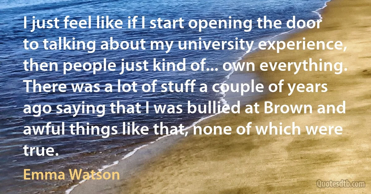 I just feel like if I start opening the door to talking about my university experience, then people just kind of... own everything. There was a lot of stuff a couple of years ago saying that I was bullied at Brown and awful things like that, none of which were true. (Emma Watson)