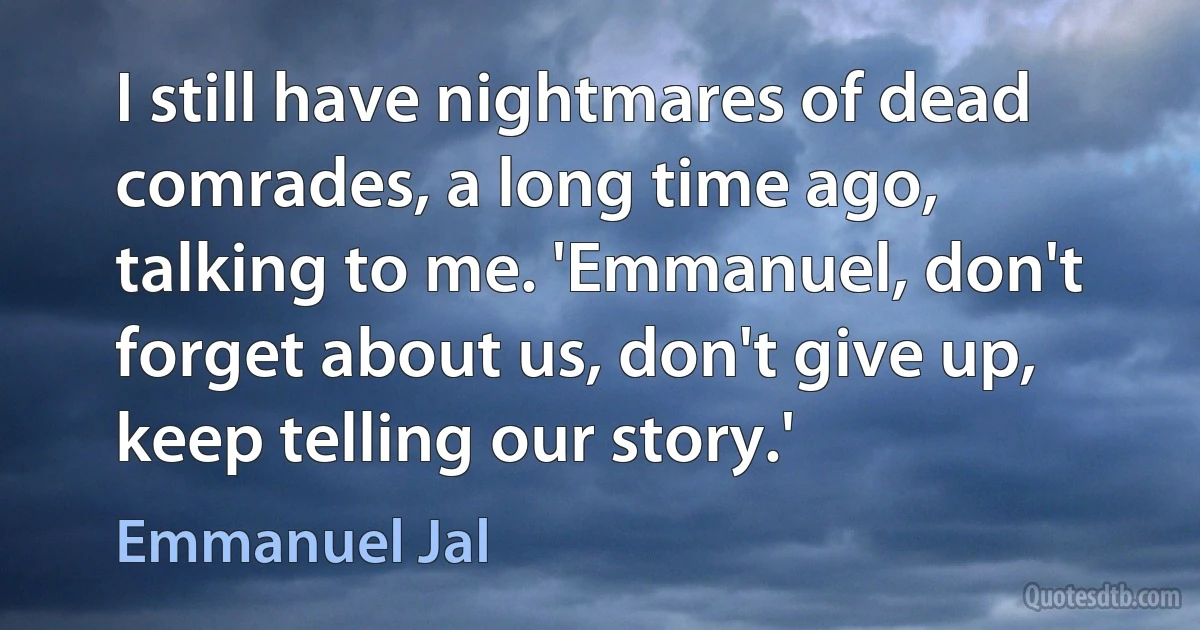 I still have nightmares of dead comrades, a long time ago, talking to me. 'Emmanuel, don't forget about us, don't give up, keep telling our story.' (Emmanuel Jal)