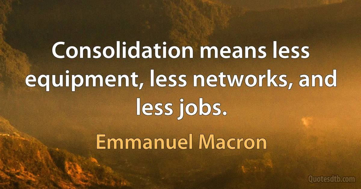 Consolidation means less equipment, less networks, and less jobs. (Emmanuel Macron)