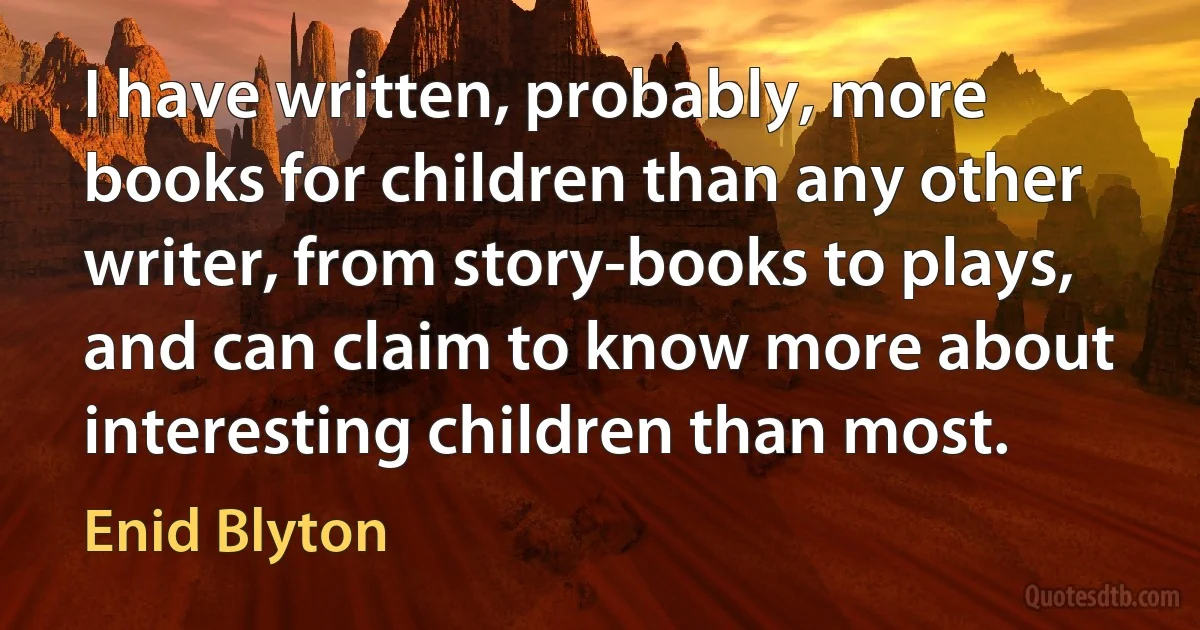 I have written, probably, more books for children than any other writer, from story-books to plays, and can claim to know more about interesting children than most. (Enid Blyton)