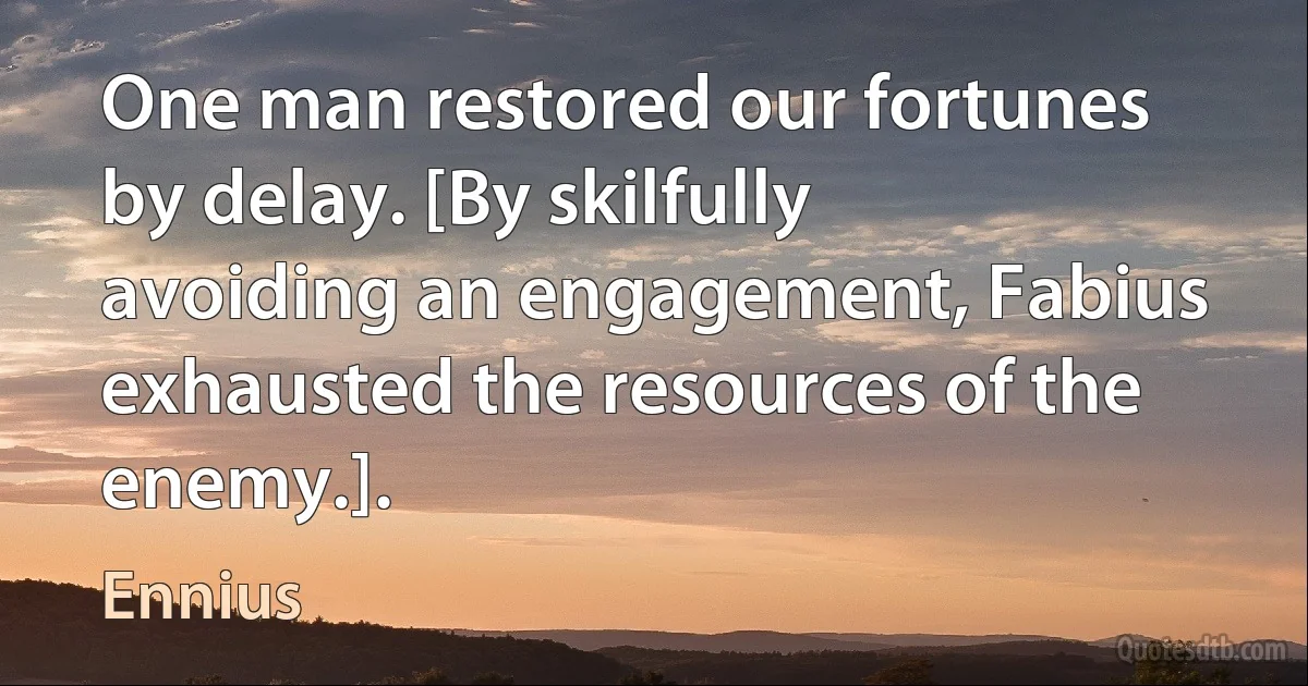 One man restored our fortunes by delay. [By skilfully avoiding an engagement, Fabius exhausted the resources of the enemy.]. (Ennius)