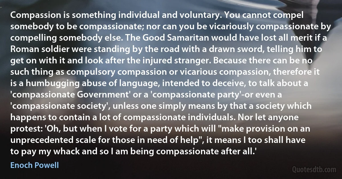 Compassion is something individual and voluntary. You cannot compel somebody to be compassionate; nor can you be vicariously compassionate by compelling somebody else. The Good Samaritan would have lost all merit if a Roman soldier were standing by the road with a drawn sword, telling him to get on with it and look after the injured stranger. Because there can be no such thing as compulsory compassion or vicarious compassion, therefore it is a humbugging abuse of language, intended to deceive, to talk about a 'compassionate Government' or a 'compassionate party'-or even a 'compassionate society', unless one simply means by that a society which happens to contain a lot of compassionate individuals. Nor let anyone protest: 'Oh, but when I vote for a party which will "make provision on an unprecedented scale for those in need of help", it means I too shall have to pay my whack and so I am being compassionate after all.' (Enoch Powell)