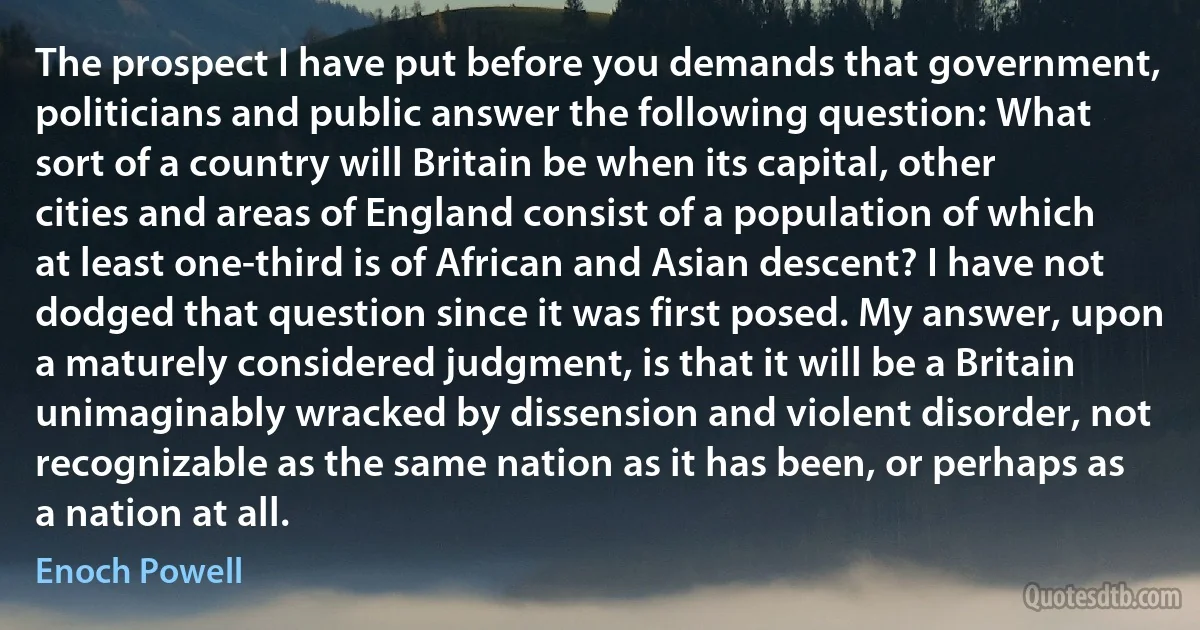 The prospect I have put before you demands that government, politicians and public answer the following question: What sort of a country will Britain be when its capital, other cities and areas of England consist of a population of which at least one-third is of African and Asian descent? I have not dodged that question since it was first posed. My answer, upon a maturely considered judgment, is that it will be a Britain unimaginably wracked by dissension and violent disorder, not recognizable as the same nation as it has been, or perhaps as a nation at all. (Enoch Powell)