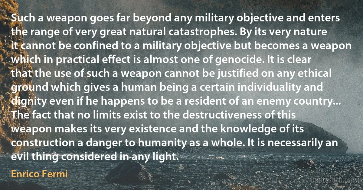 Such a weapon goes far beyond any military objective and enters the range of very great natural catastrophes. By its very nature it cannot be confined to a military objective but becomes a weapon which in practical effect is almost one of genocide. It is clear that the use of such a weapon cannot be justified on any ethical ground which gives a human being a certain individuality and dignity even if he happens to be a resident of an enemy country... The fact that no limits exist to the destructiveness of this weapon makes its very existence and the knowledge of its construction a danger to humanity as a whole. It is necessarily an evil thing considered in any light. (Enrico Fermi)