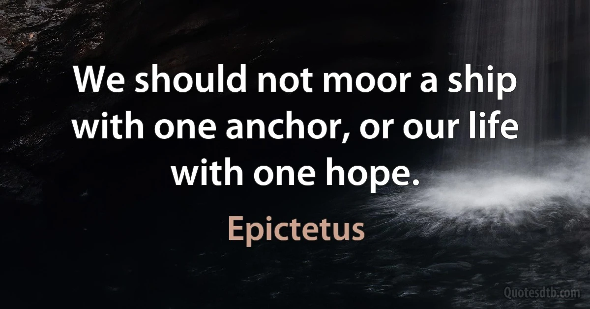 We should not moor a ship with one anchor, or our life with one hope. (Epictetus)