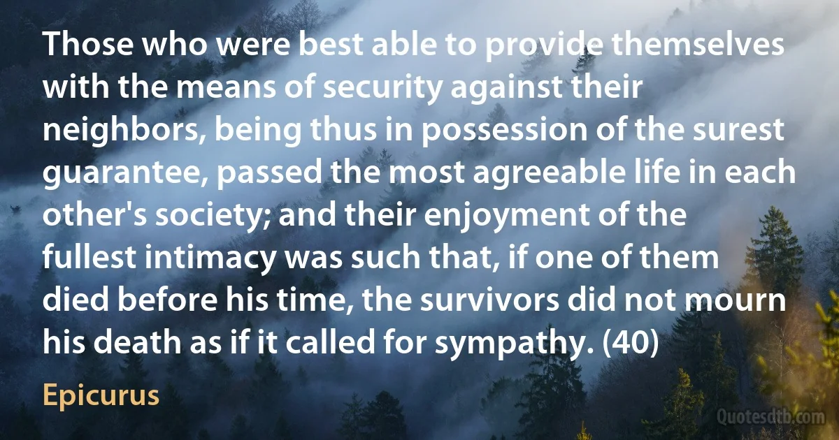 Those who were best able to provide themselves with the means of security against their neighbors, being thus in possession of the surest guarantee, passed the most agreeable life in each other's society; and their enjoyment of the fullest intimacy was such that, if one of them died before his time, the survivors did not mourn his death as if it called for sympathy. (40) (Epicurus)