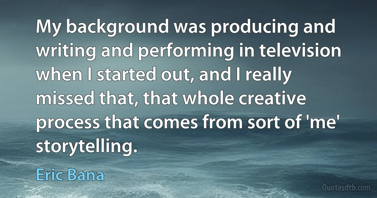 My background was producing and writing and performing in television when I started out, and I really missed that, that whole creative process that comes from sort of 'me' storytelling. (Eric Bana)