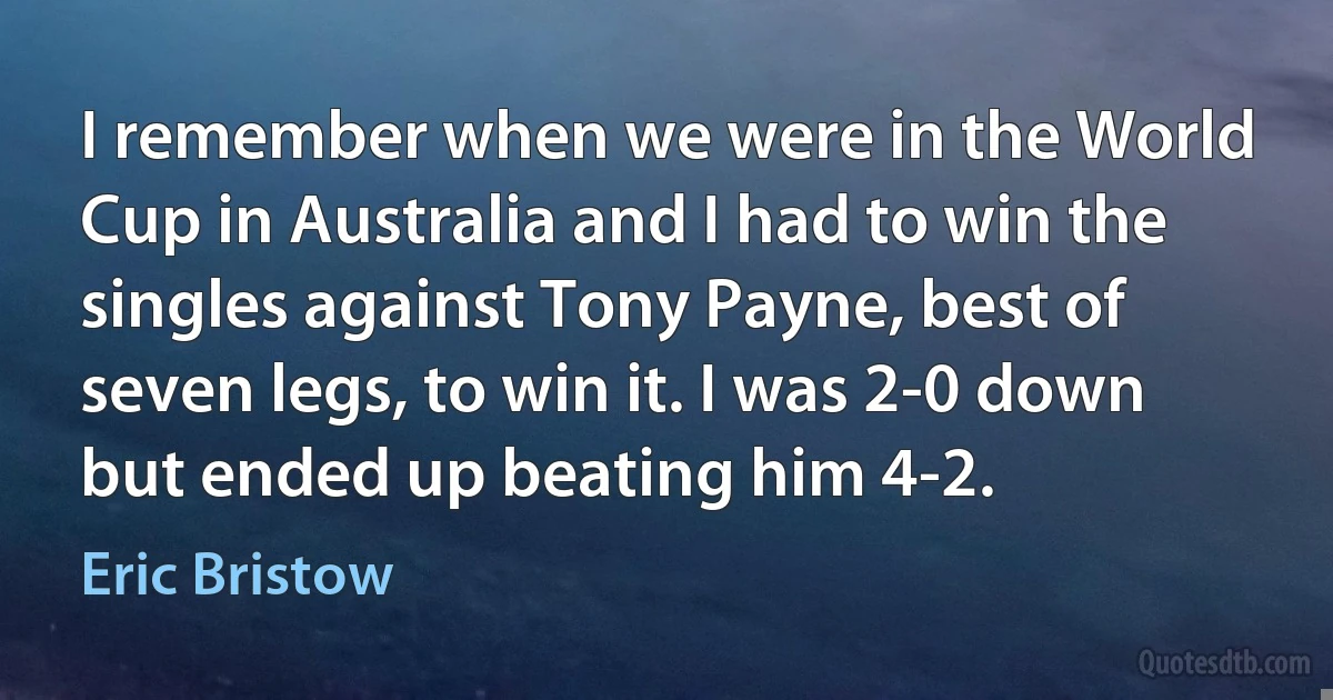 I remember when we were in the World Cup in Australia and I had to win the singles against Tony Payne, best of seven legs, to win it. I was 2-0 down but ended up beating him 4-2. (Eric Bristow)