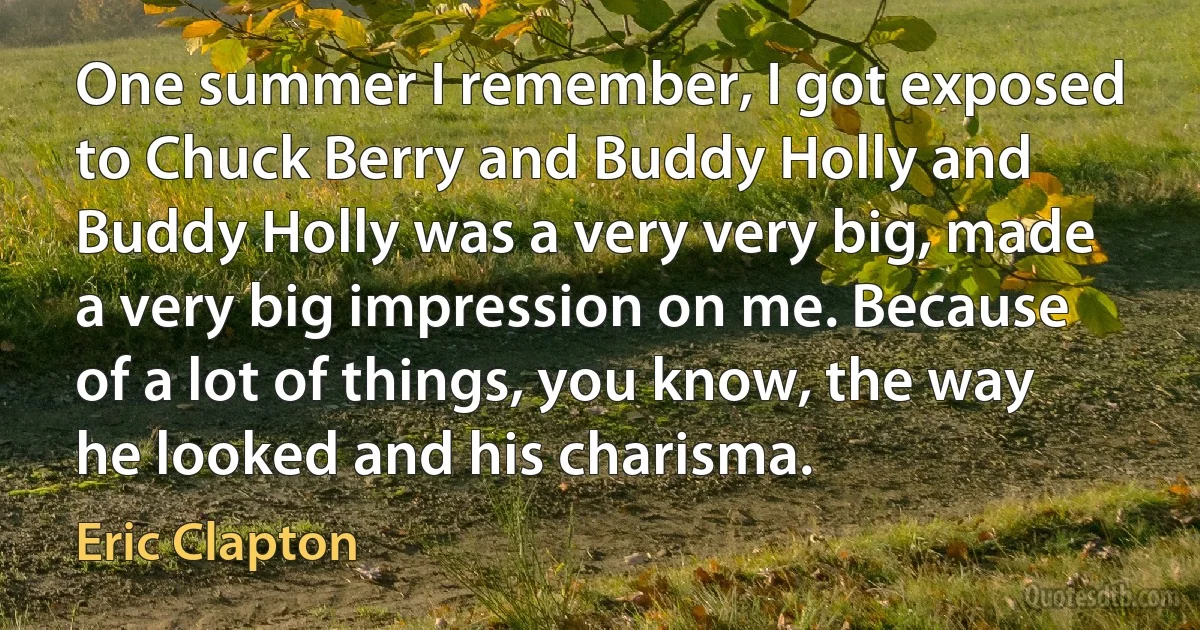 One summer I remember, I got exposed to Chuck Berry and Buddy Holly and Buddy Holly was a very very big, made a very big impression on me. Because of a lot of things, you know, the way he looked and his charisma. (Eric Clapton)