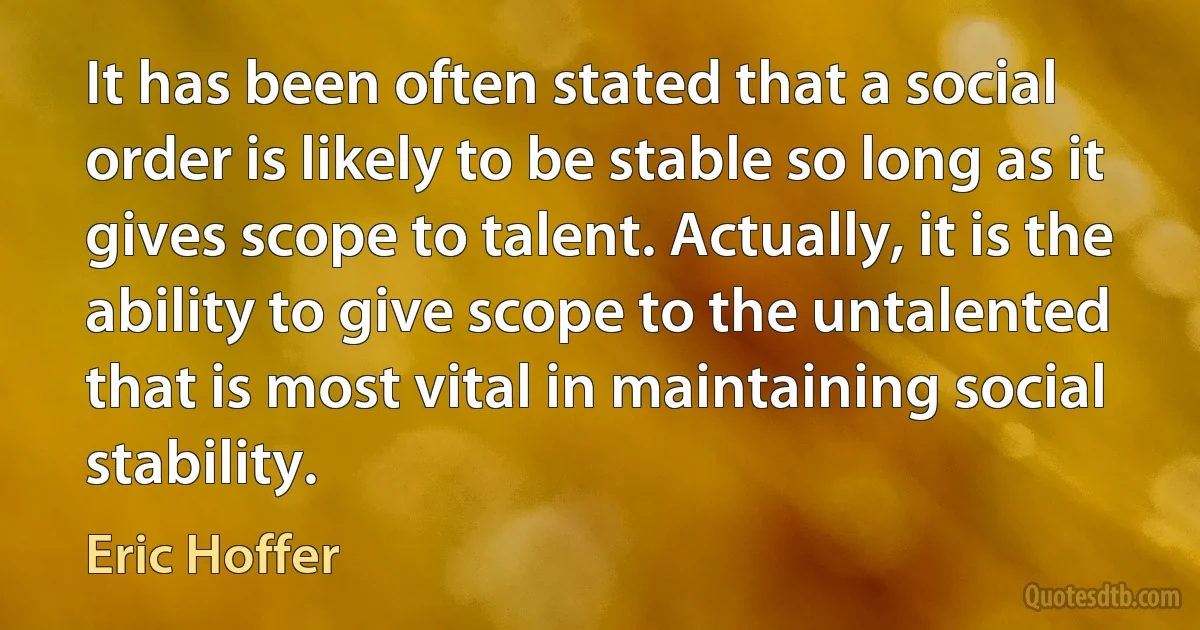 It has been often stated that a social order is likely to be stable so long as it gives scope to talent. Actually, it is the ability to give scope to the untalented that is most vital in maintaining social stability. (Eric Hoffer)