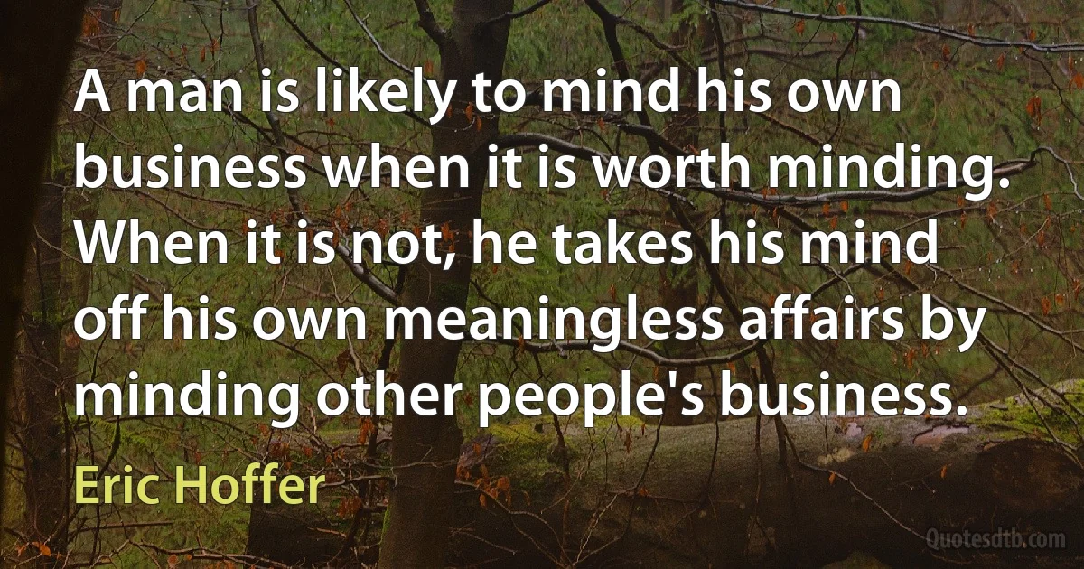 A man is likely to mind his own business when it is worth minding. When it is not, he takes his mind off his own meaningless affairs by minding other people's business. (Eric Hoffer)