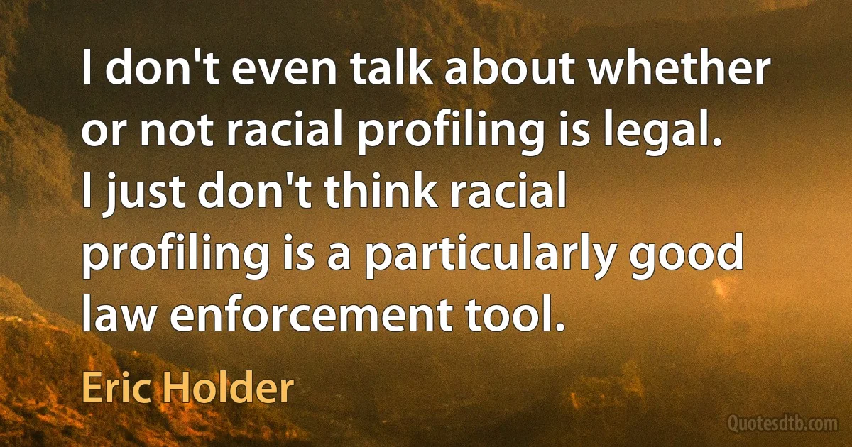 I don't even talk about whether or not racial profiling is legal. I just don't think racial profiling is a particularly good law enforcement tool. (Eric Holder)