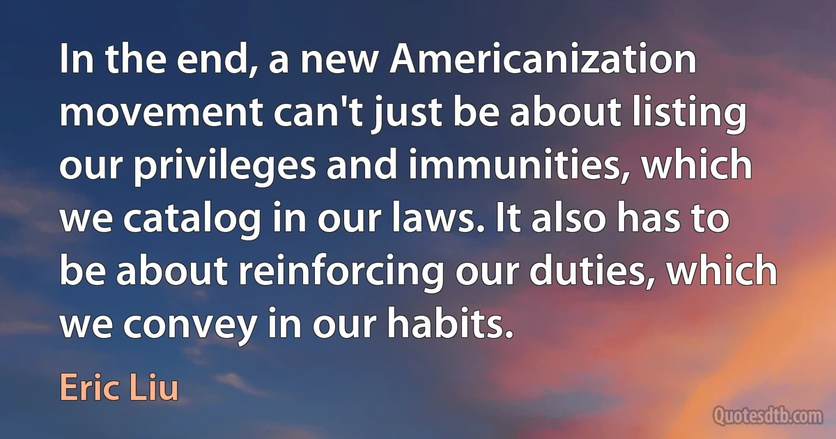 In the end, a new Americanization movement can't just be about listing our privileges and immunities, which we catalog in our laws. It also has to be about reinforcing our duties, which we convey in our habits. (Eric Liu)