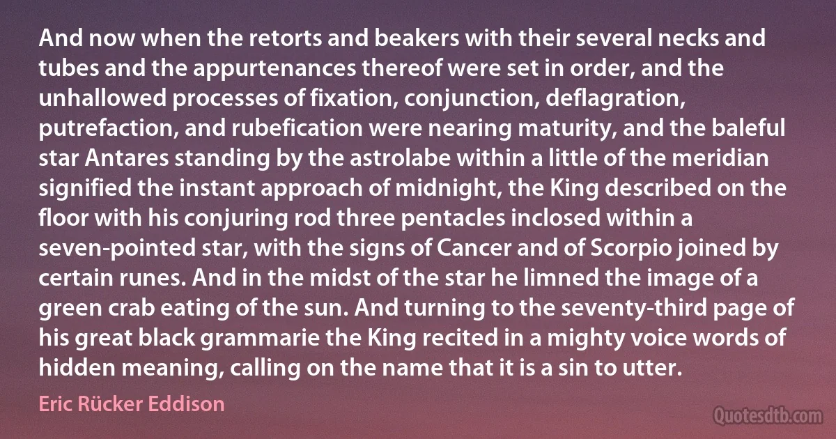 And now when the retorts and beakers with their several necks and tubes and the appurtenances thereof were set in order, and the unhallowed processes of fixation, conjunction, deflagration, putrefaction, and rubefication were nearing maturity, and the baleful star Antares standing by the astrolabe within a little of the meridian signified the instant approach of midnight, the King described on the floor with his conjuring rod three pentacles inclosed within a seven-pointed star, with the signs of Cancer and of Scorpio joined by certain runes. And in the midst of the star he limned the image of a green crab eating of the sun. And turning to the seventy-third page of his great black grammarie the King recited in a mighty voice words of hidden meaning, calling on the name that it is a sin to utter. (Eric Rücker Eddison)