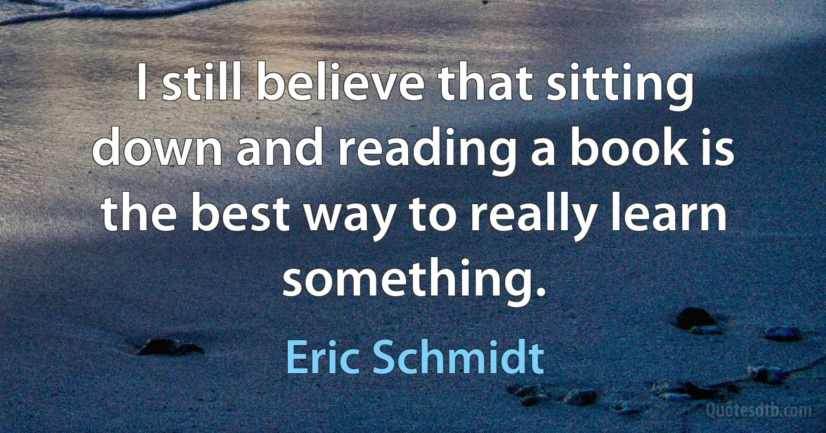 I still believe that sitting down and reading a book is the best way to really learn something. (Eric Schmidt)