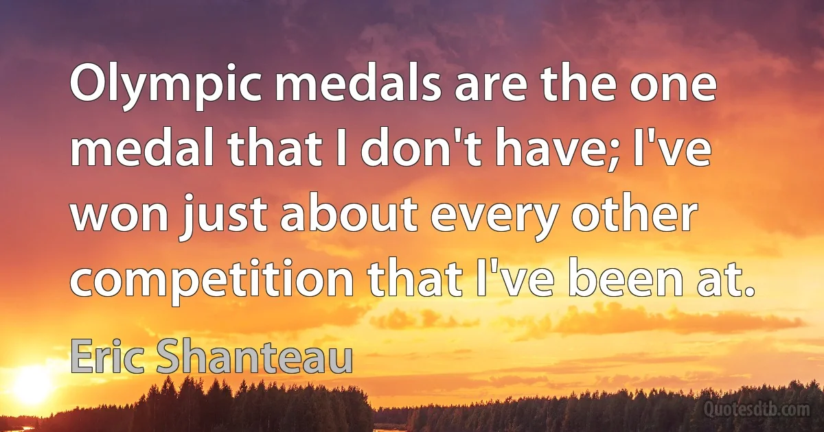 Olympic medals are the one medal that I don't have; I've won just about every other competition that I've been at. (Eric Shanteau)