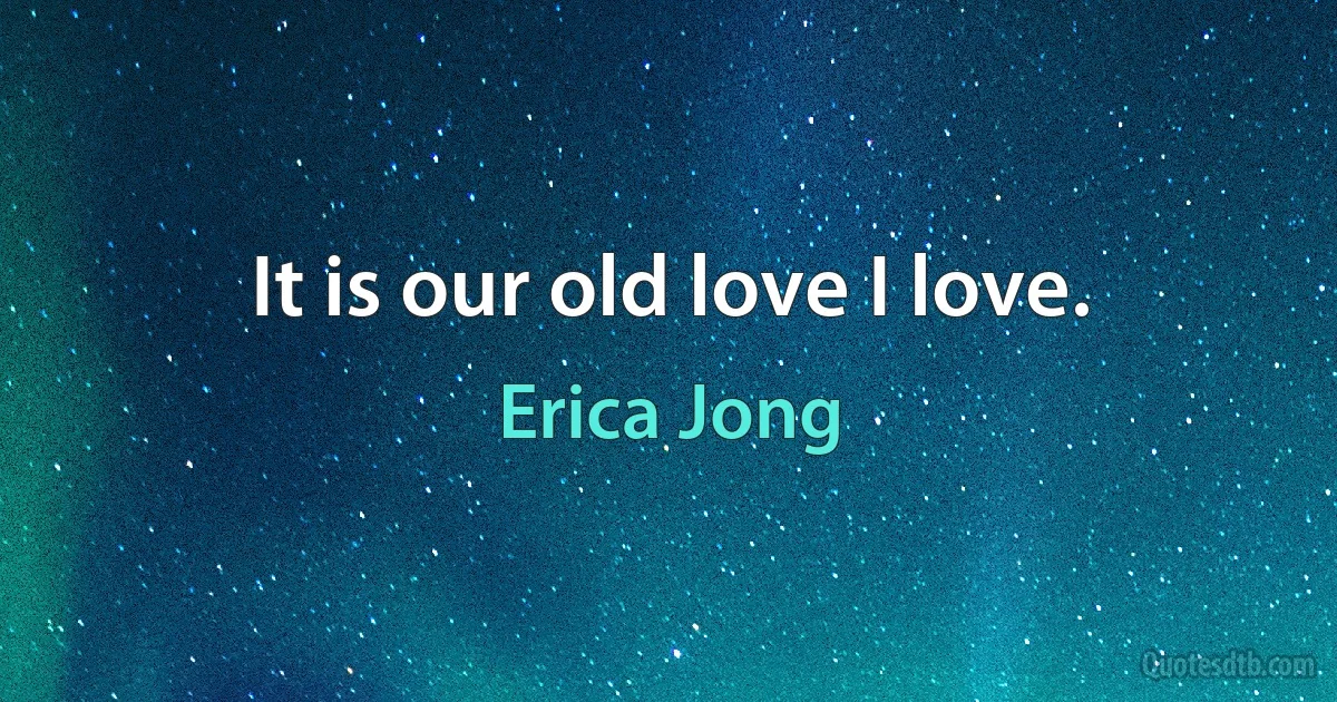 It is our old love I love. (Erica Jong)