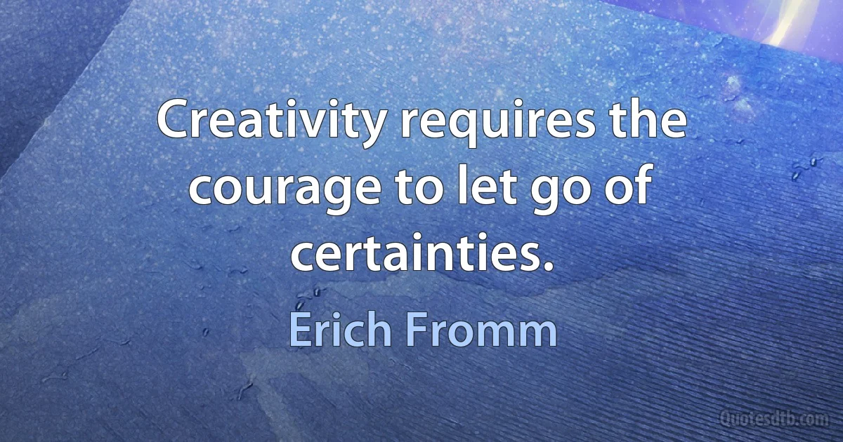 Creativity requires the courage to let go of certainties. (Erich Fromm)