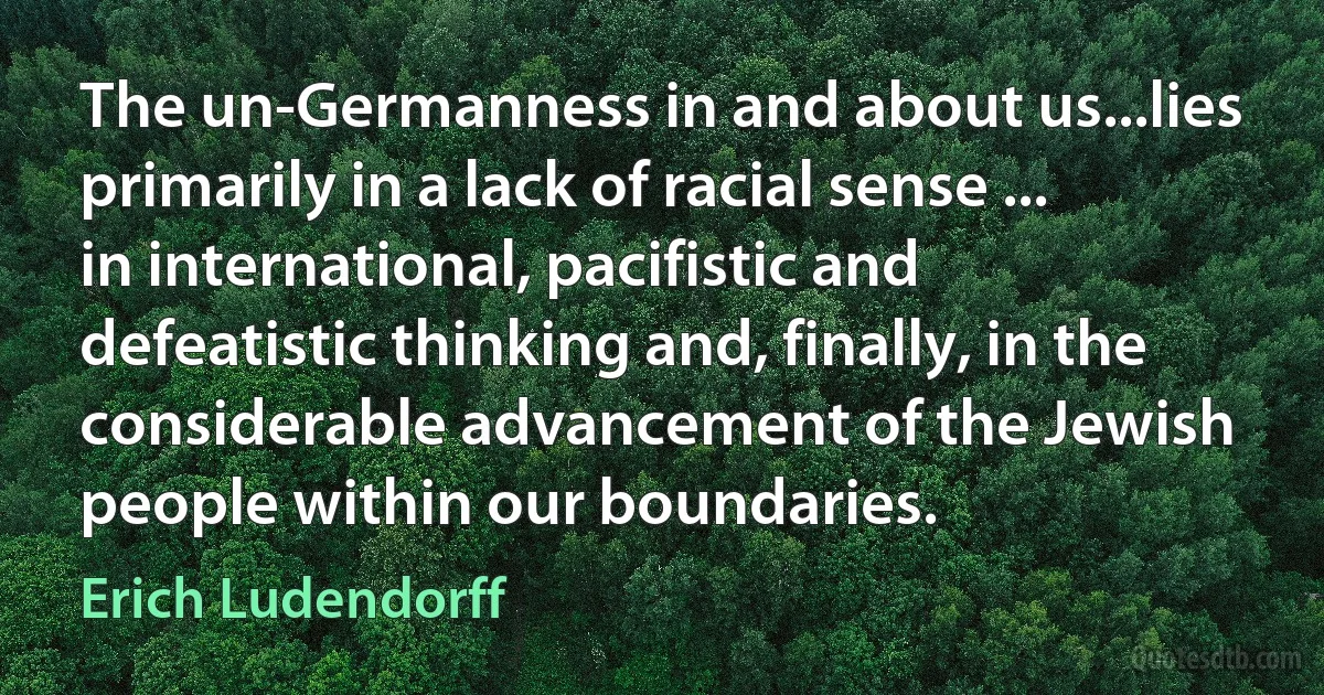 The un-Germanness in and about us...lies primarily in a lack of racial sense ... in international, pacifistic and defeatistic thinking and, finally, in the considerable advancement of the Jewish people within our boundaries. (Erich Ludendorff)