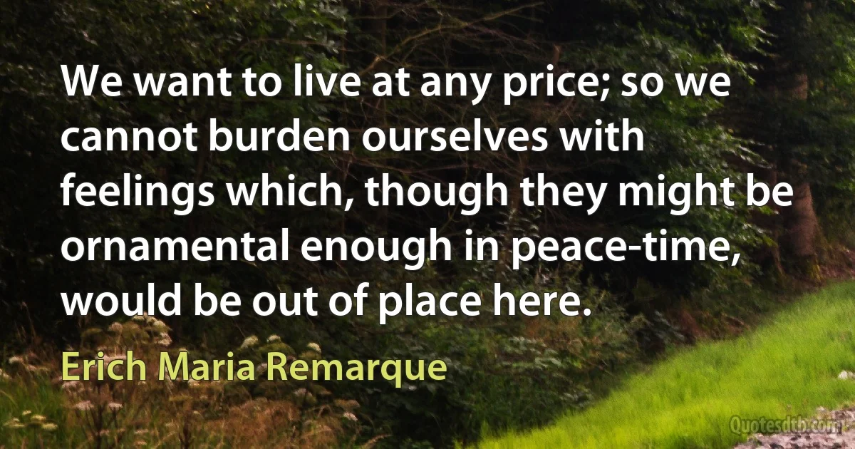 We want to live at any price; so we cannot burden ourselves with feelings which, though they might be ornamental enough in peace-time, would be out of place here. (Erich Maria Remarque)