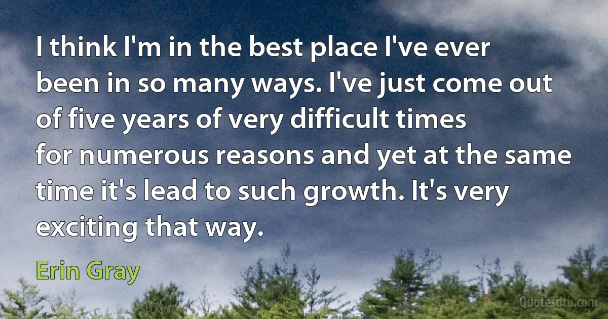 I think I'm in the best place I've ever been in so many ways. I've just come out of five years of very difficult times for numerous reasons and yet at the same time it's lead to such growth. It's very exciting that way. (Erin Gray)