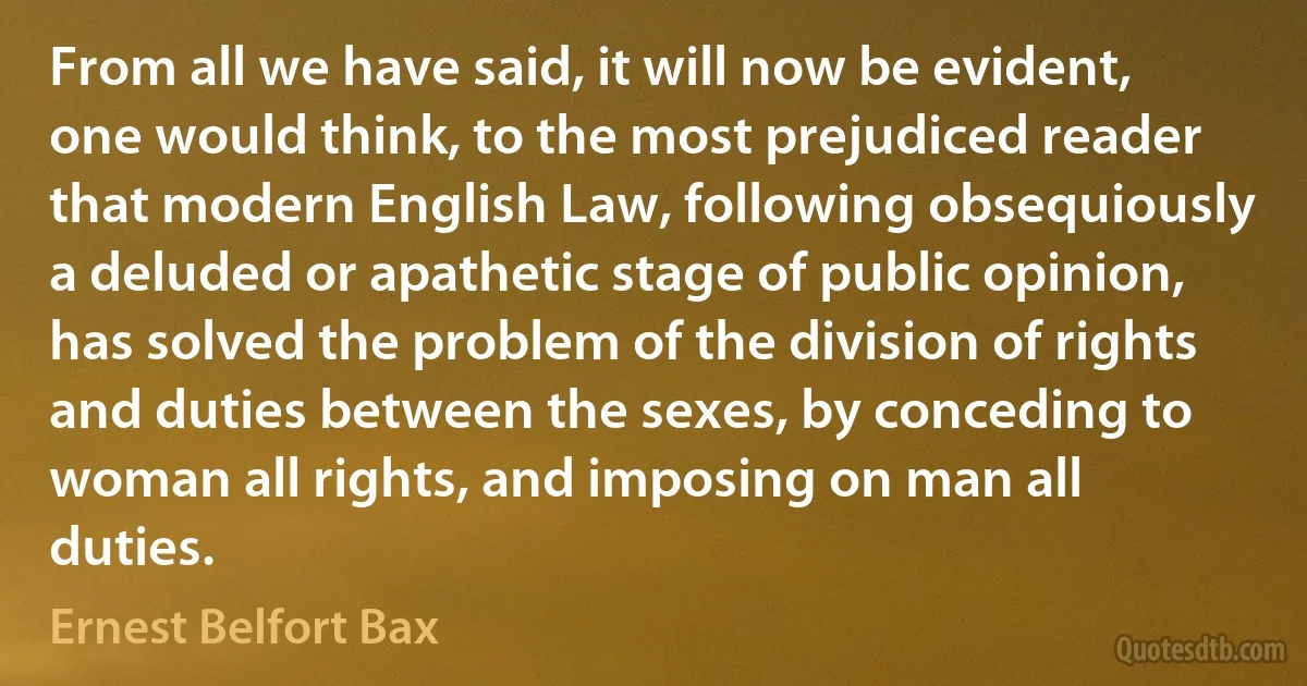 From all we have said, it will now be evident, one would think, to the most prejudiced reader that modern English Law, following obsequiously a deluded or apathetic stage of public opinion, has solved the problem of the division of rights and duties between the sexes, by conceding to woman all rights, and imposing on man all duties. (Ernest Belfort Bax)