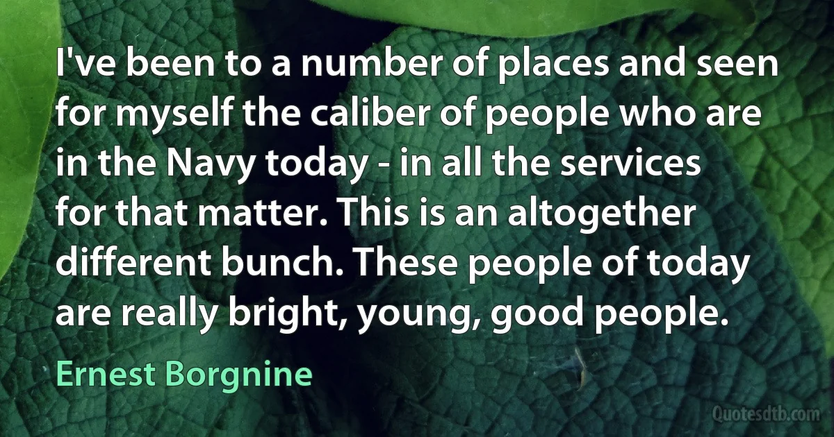 I've been to a number of places and seen for myself the caliber of people who are in the Navy today - in all the services for that matter. This is an altogether different bunch. These people of today are really bright, young, good people. (Ernest Borgnine)