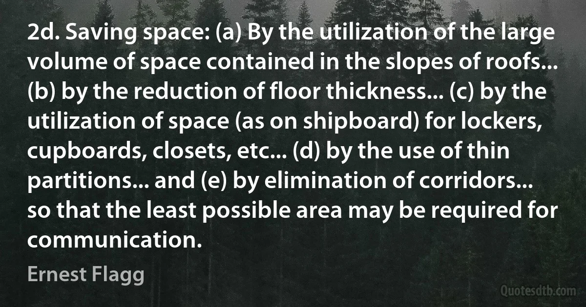 2d. Saving space: (a) By the utilization of the large volume of space contained in the slopes of roofs... (b) by the reduction of floor thickness... (c) by the utilization of space (as on shipboard) for lockers, cupboards, closets, etc... (d) by the use of thin partitions... and (e) by elimination of corridors... so that the least possible area may be required for communication. (Ernest Flagg)