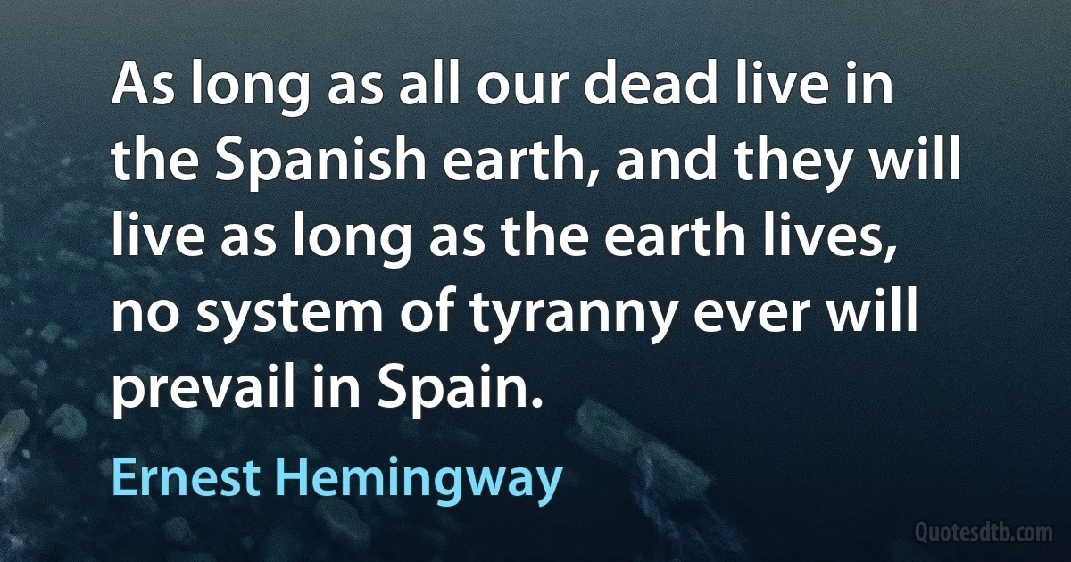 As long as all our dead live in the Spanish earth, and they will live as long as the earth lives, no system of tyranny ever will prevail in Spain. (Ernest Hemingway)