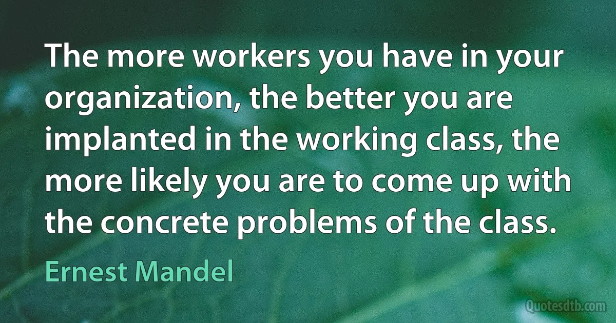 The more workers you have in your organization, the better you are implanted in the working class, the more likely you are to come up with the concrete problems of the class. (Ernest Mandel)