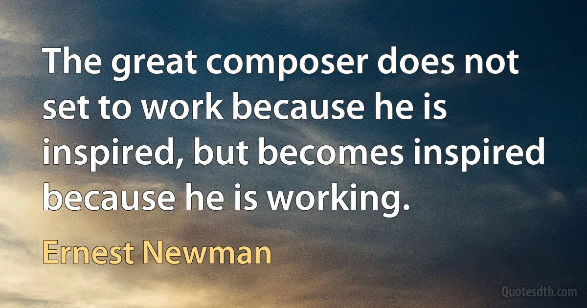 The great composer does not set to work because he is inspired, but becomes inspired because he is working. (Ernest Newman)