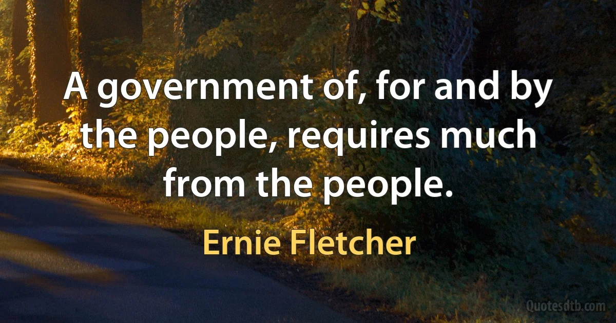 A government of, for and by the people, requires much from the people. (Ernie Fletcher)