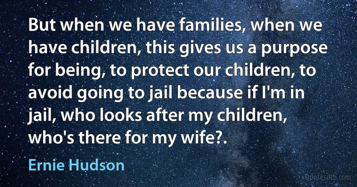 But when we have families, when we have children, this gives us a purpose for being, to protect our children, to avoid going to jail because if I'm in jail, who looks after my children, who's there for my wife?. (Ernie Hudson)