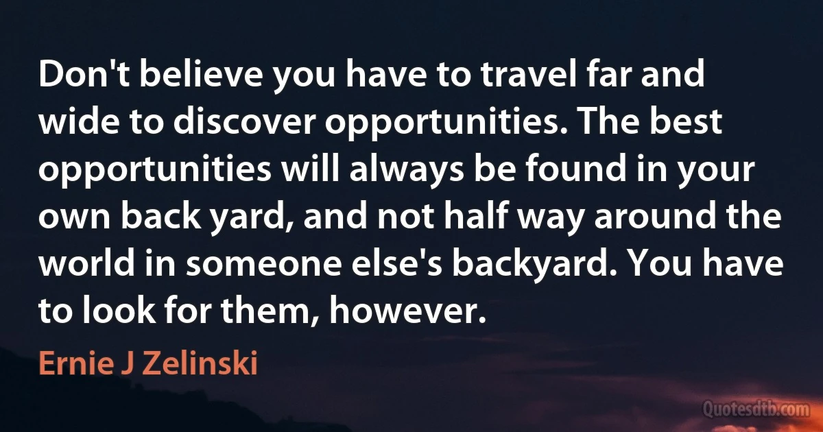 Don't believe you have to travel far and wide to discover opportunities. The best opportunities will always be found in your own back yard, and not half way around the world in someone else's backyard. You have to look for them, however. (Ernie J Zelinski)