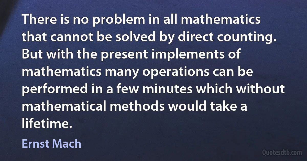 There is no problem in all mathematics that cannot be solved by direct counting. But with the present implements of mathematics many operations can be performed in a few minutes which without mathematical methods would take a lifetime. (Ernst Mach)