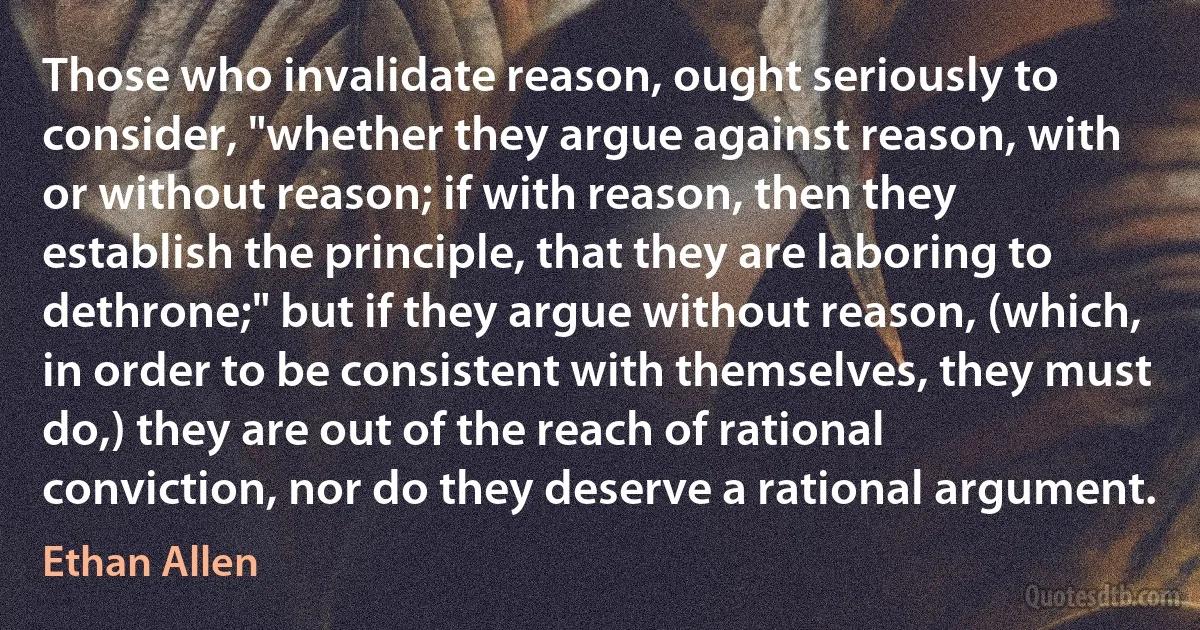 Those who invalidate reason, ought seriously to consider, "whether they argue against reason, with or without reason; if with reason, then they establish the principle, that they are laboring to dethrone;" but if they argue without reason, (which, in order to be consistent with themselves, they must do,) they are out of the reach of rational conviction, nor do they deserve a rational argument. (Ethan Allen)