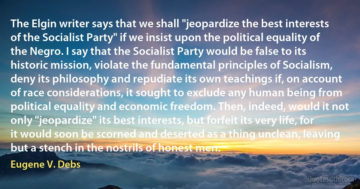 The Elgin writer says that we shall "jeopardize the best interests of the Socialist Party" if we insist upon the political equality of the Negro. I say that the Socialist Party would be false to its historic mission, violate the fundamental principles of Socialism, deny its philosophy and repudiate its own teachings if, on account of race considerations, it sought to exclude any human being from political equality and economic freedom. Then, indeed, would it not only "jeopardize" its best interests, but forfeit its very life, for it would soon be scorned and deserted as a thing unclean, leaving but a stench in the nostrils of honest men. (Eugene V. Debs)