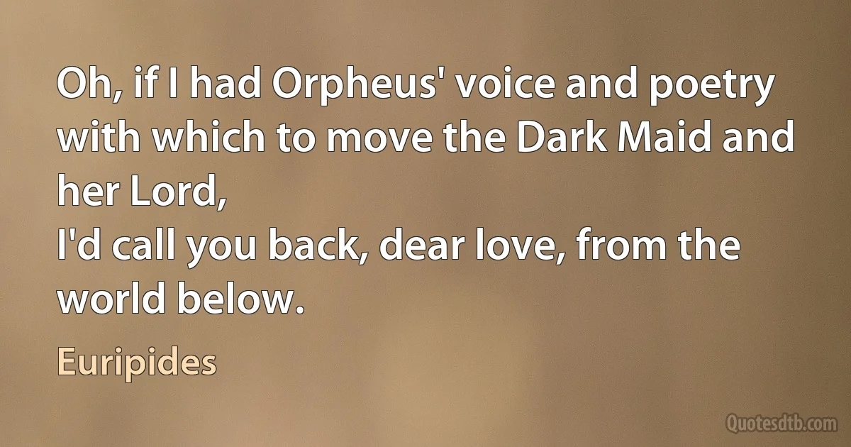 Oh, if I had Orpheus' voice and poetry
with which to move the Dark Maid and her Lord,
I'd call you back, dear love, from the world below. (Euripides)