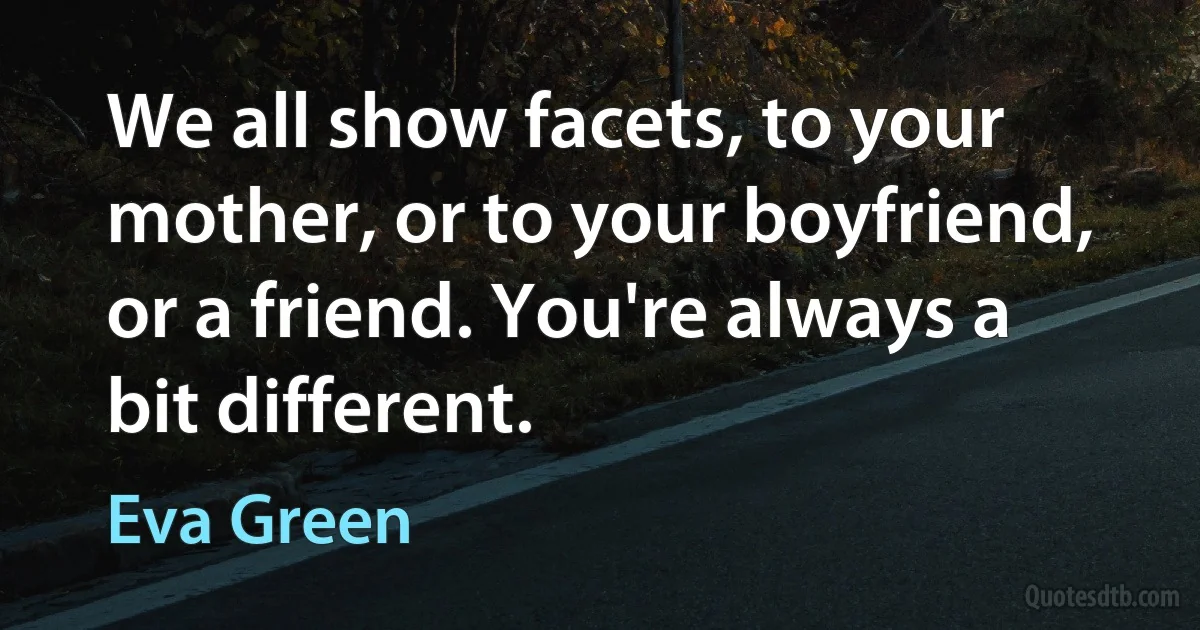 We all show facets, to your mother, or to your boyfriend, or a friend. You're always a bit different. (Eva Green)