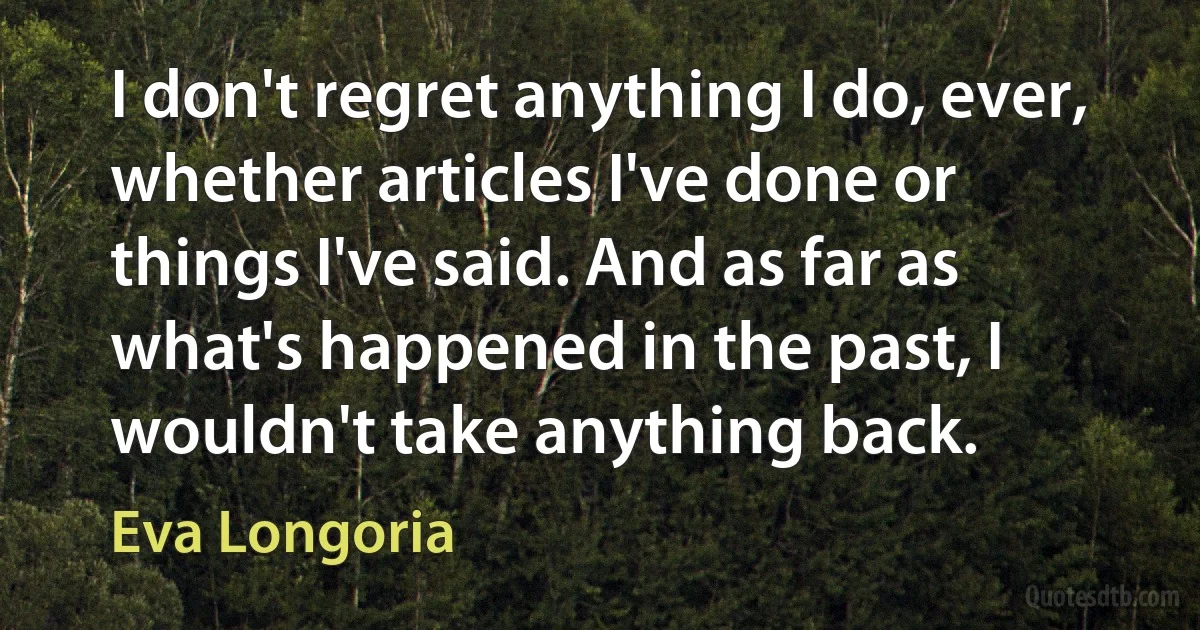 I don't regret anything I do, ever, whether articles I've done or things I've said. And as far as what's happened in the past, I wouldn't take anything back. (Eva Longoria)