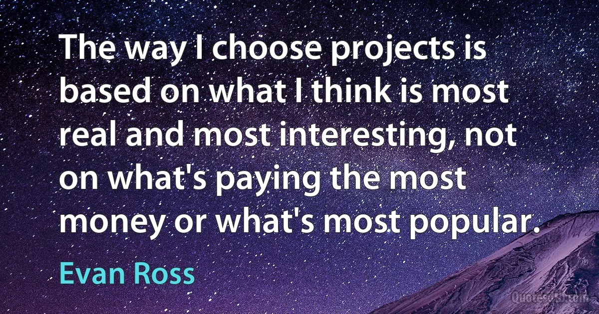 The way I choose projects is based on what I think is most real and most interesting, not on what's paying the most money or what's most popular. (Evan Ross)