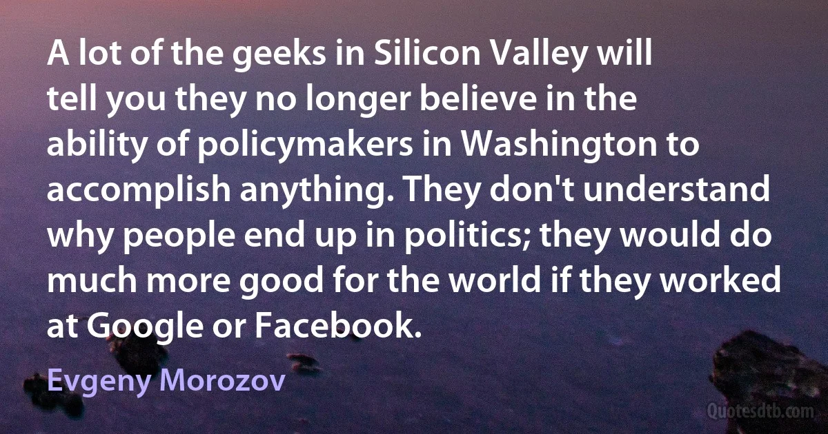 A lot of the geeks in Silicon Valley will tell you they no longer believe in the ability of policymakers in Washington to accomplish anything. They don't understand why people end up in politics; they would do much more good for the world if they worked at Google or Facebook. (Evgeny Morozov)