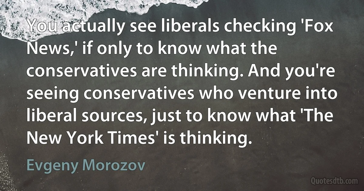 You actually see liberals checking 'Fox News,' if only to know what the conservatives are thinking. And you're seeing conservatives who venture into liberal sources, just to know what 'The New York Times' is thinking. (Evgeny Morozov)