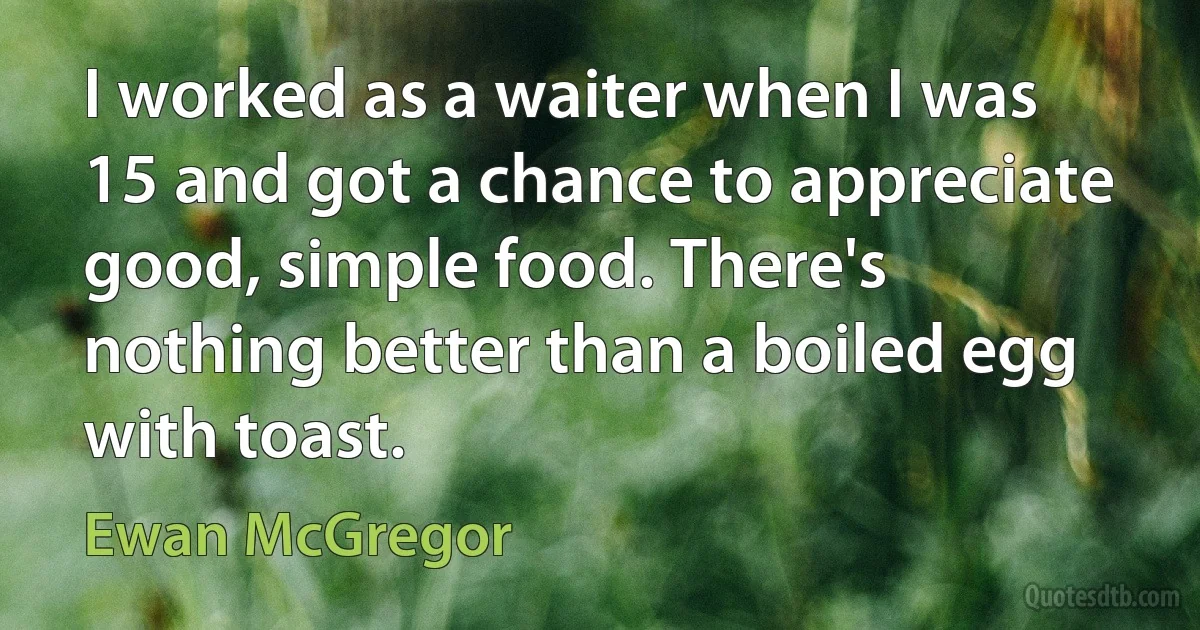 I worked as a waiter when I was 15 and got a chance to appreciate good, simple food. There's nothing better than a boiled egg with toast. (Ewan McGregor)