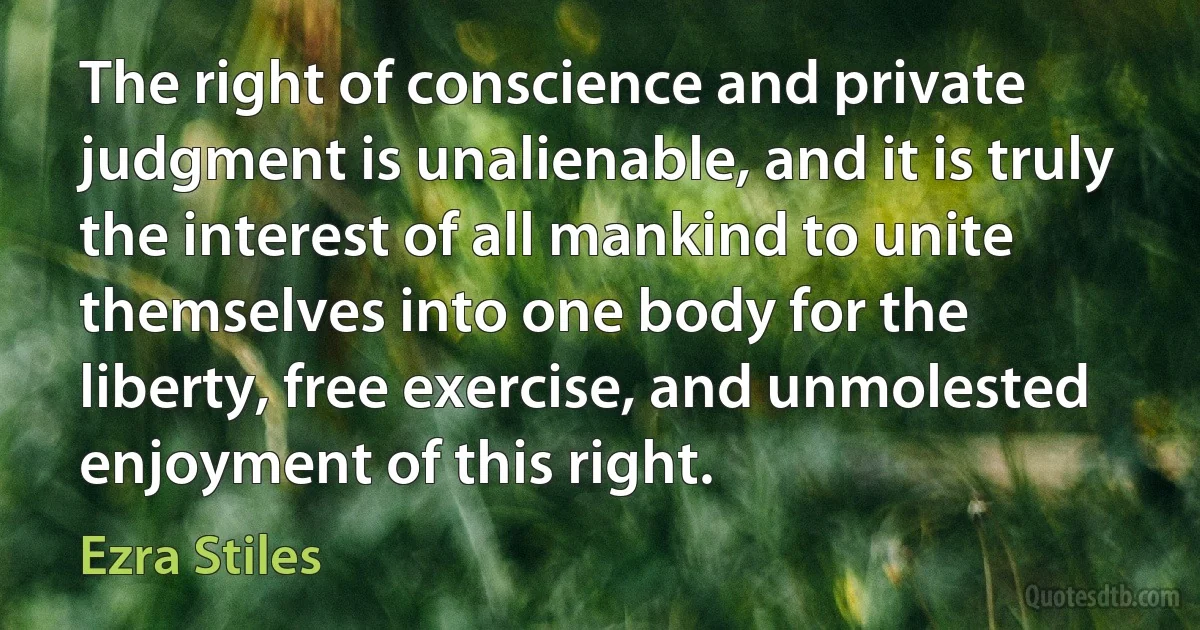 The right of conscience and private judgment is unalienable, and it is truly the interest of all mankind to unite themselves into one body for the liberty, free exercise, and unmolested enjoyment of this right. (Ezra Stiles)